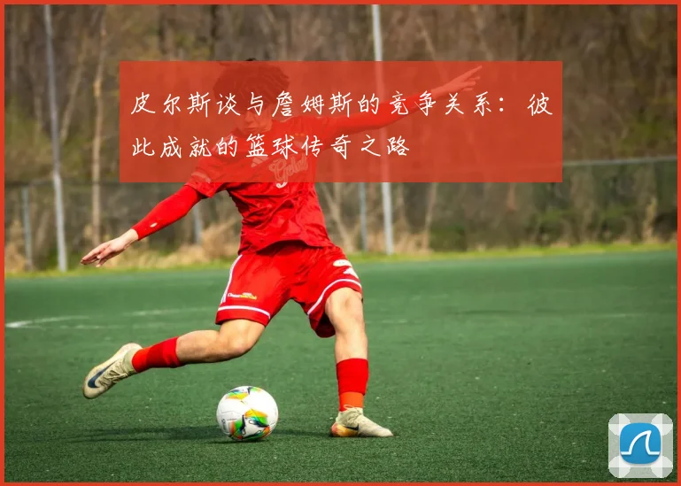 皮尔斯谈与詹姆斯的竞争关系：彼此成就的篮球传奇之路