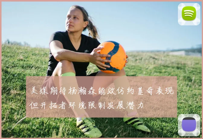 美媒期待杨瀚森能效仿约基奇表现但开拓者环境限制发展潜力