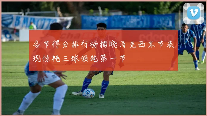 各节得分排行榜揭晓马克西末节表现惊艳三球领跑第一节