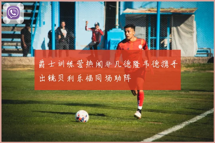 爵士训练营热闹非凡德隆韦德携手出镜贝利乐福同场助阵