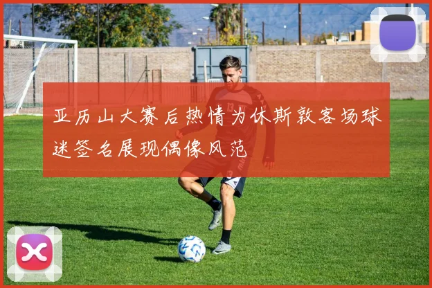 亚历山大赛后热情为休斯敦客场球迷签名展现偶像风范