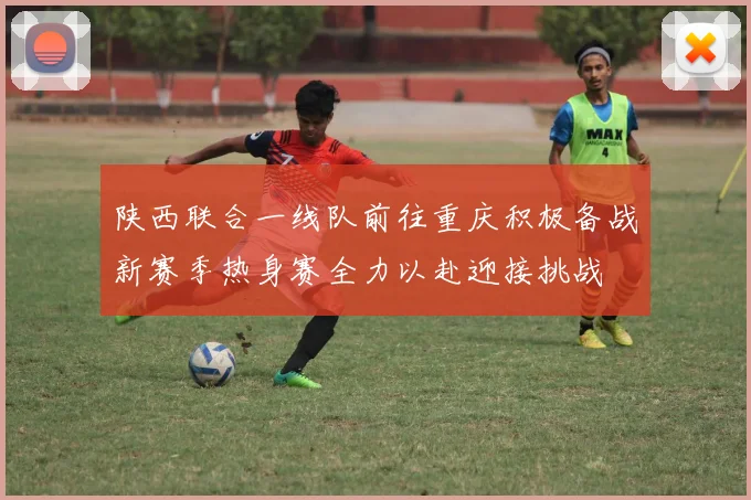 陕西联合一线队前往重庆积极备战新赛季热身赛全力以赴迎接挑战