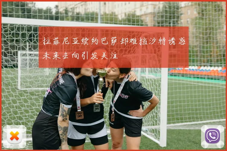 拉菲尼亚续约巴萨却难挡沙特诱惑未来去向引发关注