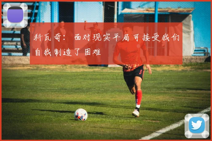 科瓦奇：面对现实平局可接受我们自我制造了困难