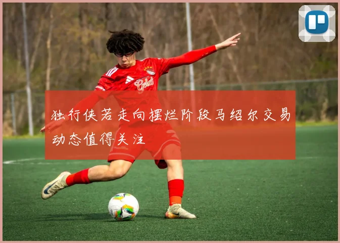独行侠若走向摆烂阶段马绍尔交易动态值得关注