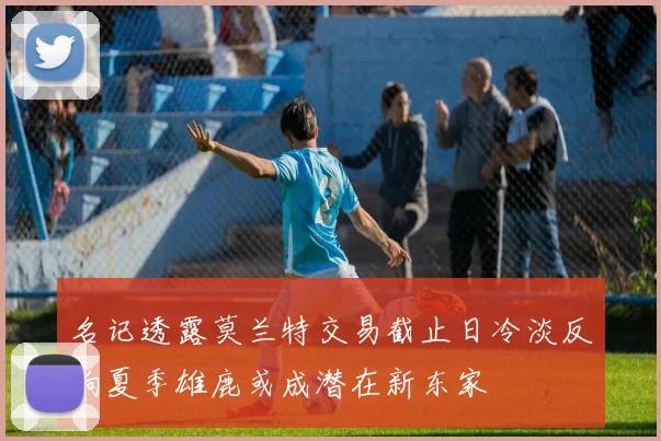 名记透露莫兰特交易截止日冷淡反响夏季雄鹿或成潜在新东家