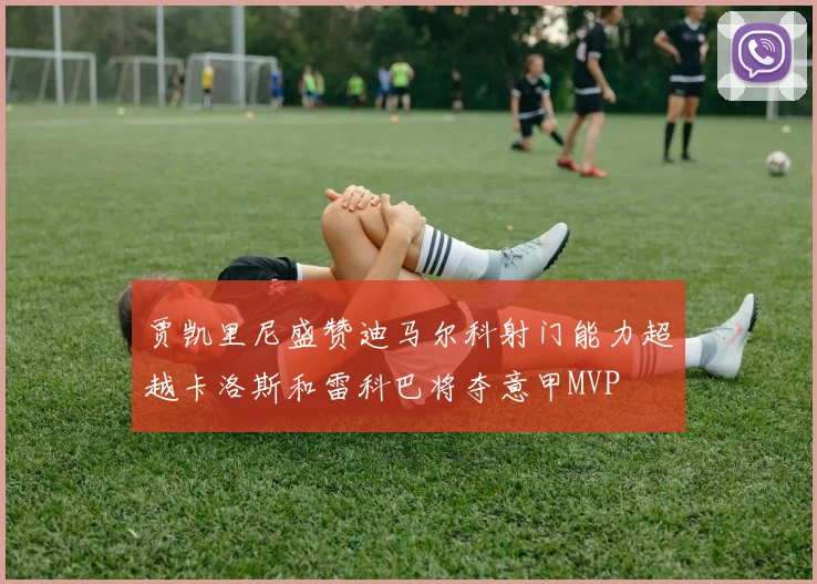贾凯里尼盛赞迪马尔科射门能力超越卡洛斯和雷科巴将夺意甲MVP