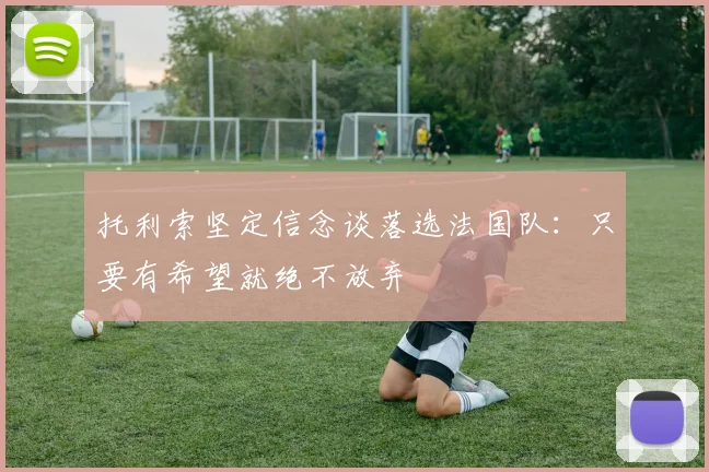托利索坚定信念谈落选法国队：只要有希望就绝不放弃