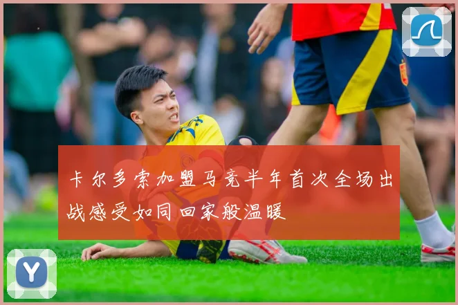 卡尔多索加盟马竞半年首次全场出战感受如同回家般温暖