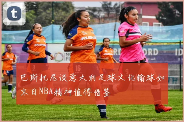巴斯托尼谈意大利足球文化输球如末日NBA精神值得借鉴