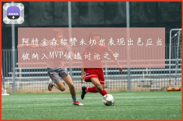 阿特金森称赞米切尔表现出色应当被纳入MVP候选讨论之中