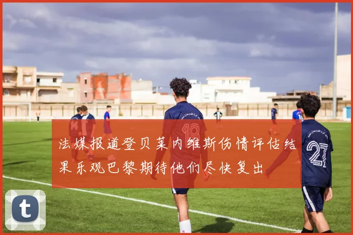 法媒报道登贝莱内维斯伤情评估结果乐观巴黎期待他们尽快复出