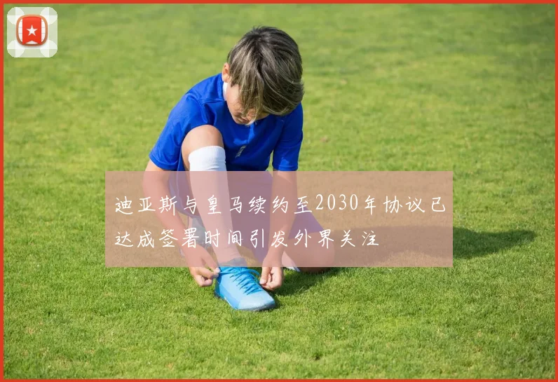 迪亚斯与皇马续约至2030年协议已达成签署时间引发外界关注
