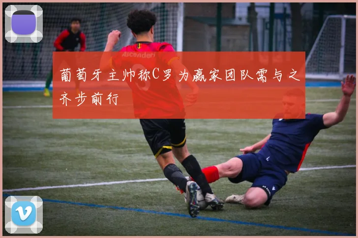 葡萄牙主帅称C罗为赢家团队需与之齐步前行