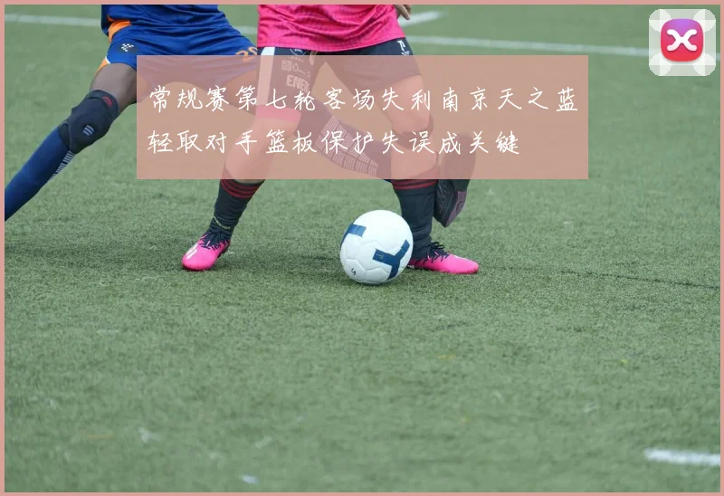 常规赛第七轮客场失利南京天之蓝轻取对手篮板保护失误成关键