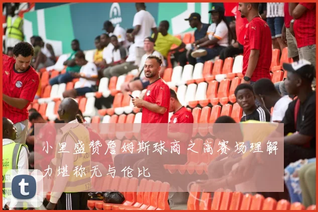 小里盛赞詹姆斯球商之高赛场理解力堪称无与伦比