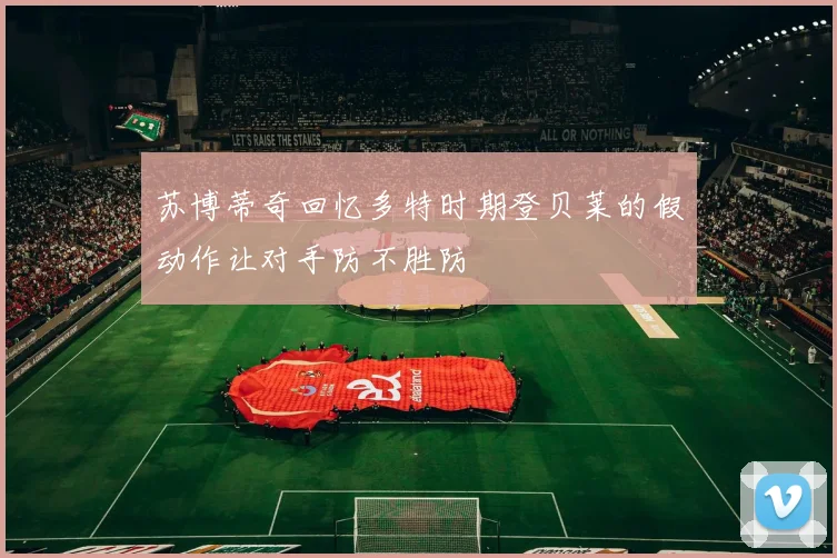 苏博蒂奇回忆多特时期登贝莱的假动作让对手防不胜防