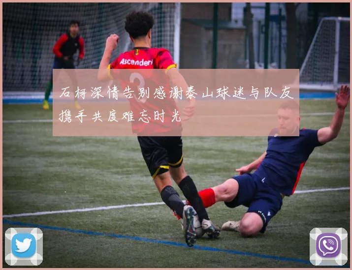 石柯深情告别感谢泰山球迷与队友携手共度难忘时光