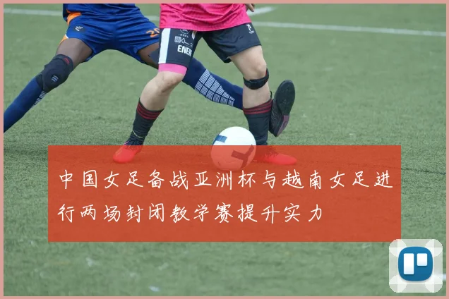 中国女足备战亚洲杯与越南女足进行两场封闭教学赛提升实力
