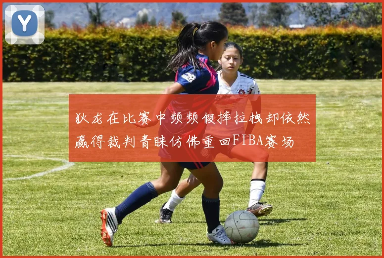 狄龙在比赛中频频假摔拉拽却依然赢得裁判青睐仿佛重回FIBA赛场