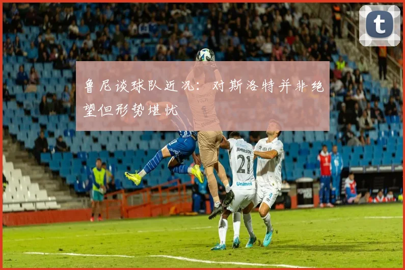 鲁尼谈球队近况：对斯洛特并非绝望但形势堪忧