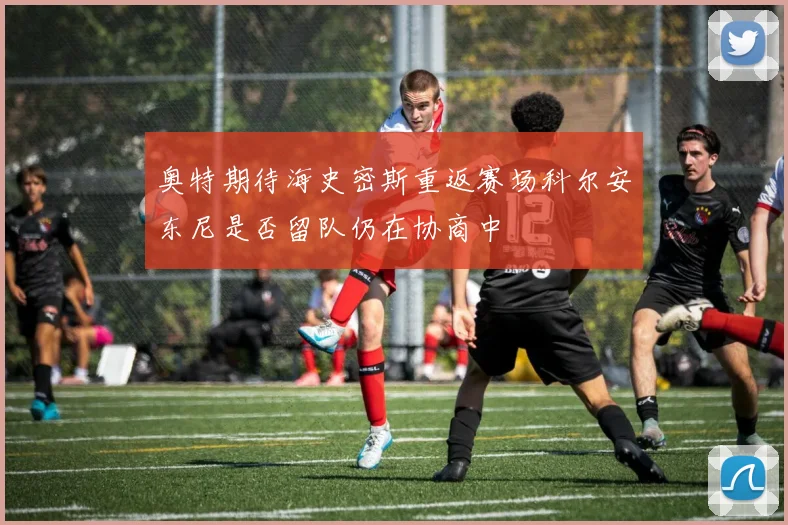 奥特期待海史密斯重返赛场科尔安东尼是否留队仍在协商中