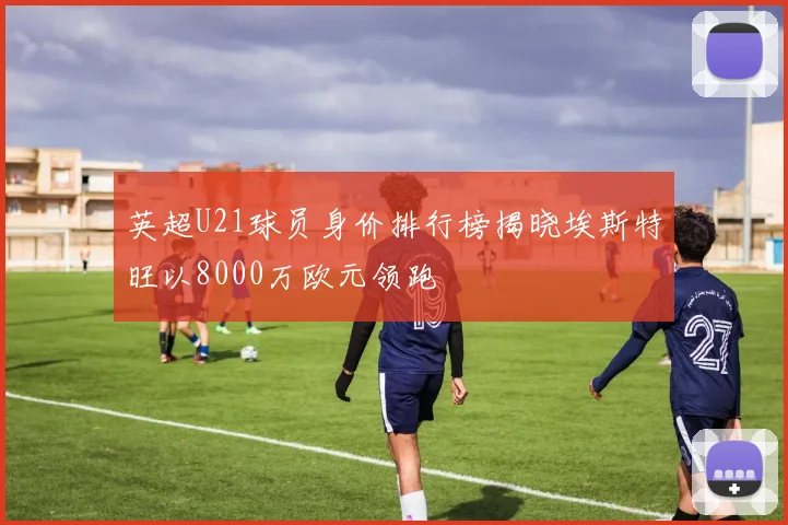 英超U21球员身价排行榜揭晓埃斯特旺以8000万欧元领跑