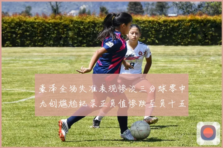 豪泽全场失准表现惨淡三分球零中九创尴尬纪录正负值惨跌至负十五