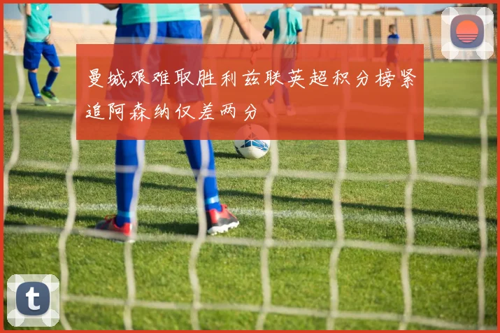 曼城艰难取胜利兹联英超积分榜紧追阿森纳仅差两分