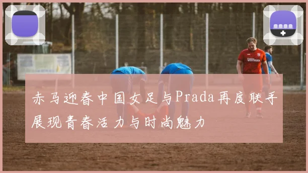 赤马迎春中国女足与Prada再度联手展现青春活力与时尚魅力